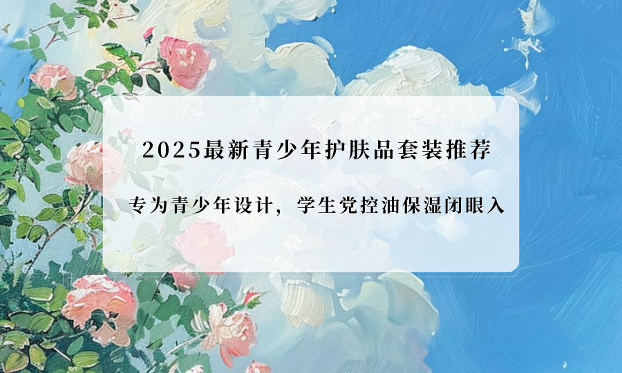 2025最新青少年护肤品套装推荐!专为青少年设计,学生党控油保湿闭眼入 2025最新青少年护肤品套装推荐!专为青少年设计,学生党控油保湿闭眼入